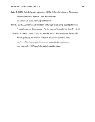 CUMMINGS GOOGLE BOOK SEARCH 19
Reitz, J. (2013). Optical character recognition (OCR). Online Dictioinary for Library and
Information Science. Retrieved from http://www.abc-
clio.com/ODLIS/odlis_o.aspx#opticalcharacter
Sare, L. (2012). A comparison of HathiTrust and Google Books using federal publications.
Practical Academic Librarianship: The International Journal of the SLA, 2(1), 1-25.
Townsend, R. (2007). Google Books: is it good for history? Perspectives on History: The
Newsmagazine of the American Historical Association. Retrieved from
http://www.historians.org/publications-and-directories/perspectives-on-
history/september-2007/google-books-is-it-good-for-history
 