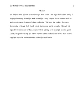 CUMMINGS GOOGLE BOOK SEARCH 2
Abstract
The purpose of this paper is to discuss Google Book Search. This paper draws on the history of
the project including the Google Book and Google Library Projects and the response from the
academic community in terms of critique and praise. This paper also explores the search
functionality of Google Book Search both its shortcomings and its strengths. Although it is
impossible to discuss any of these projects without referring to the copyright lawsuits against
Google, this paper will only give a brief overview of the court cases and instead focus on how
copyright affects the search capabilities of Google Book Search.
 