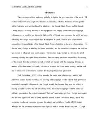 CUMMINGS GOOGLE BOOK SEARCH 3
Introduction
There are major efforts underway globally to digitize the print materials of the world. All
of these endeavors have caught the attention of academics, scholars, librarians and the general
public, but none more so than Google’s initiative— the Google Book Project and the Google
Library Project. Possibly because of the high-profile and lengthy court battle over copyright
infringement, or possibly just due to the high-profile of Google as a company, the world has been
following the Google Book Project since its inception in 2004. There is a lot of excitement
surrounding the possibilities of the Google Book Project, but there is also a lot of skepticism. On
the one hand, Google is financing the entire enterprise, has the resources to complete the task and
has proven its efficiency as a search engine. On the other hand, Google is a private, for-profit
company deriving its capital from advertisers; there are many questions surrounding the secrecy
of the project, from the contracts (not all of which are public) with the partnering libraries to
number of books scanned; the quality of material scanned has come under scrutiny; and the end
use of and access to the material scanned for the project has been questioned.
Until November 14, 2013, there was also the major issue of copyright: authors and
publishers argued that the scanning and indexing of in-copyright works without their permission
constituted copyright infringement, and Google argued that because they were not selling or
making available to view the full text of any works that were in copyright without author or
publisher permission, the project constituted “fair use” under copyright law. Google also argued
that because it provided links to either purchase a book or find a book in a library, that it was
promoting works and increasing revenue for authors and publishers. Lackie (2008) stated:
“Google has the resources to preserve texts digitally while a smaller library may not…. Google
 