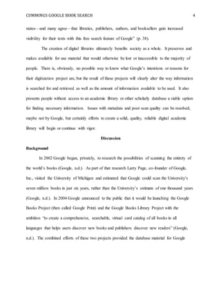 CUMMINGS GOOGLE BOOK SEARCH 4
states—and many agree—that libraries, publishers, authors, and booksellers gain increased
visibility for their texts with this free search feature of Google” (p. 38).
The creation of digital libraries ultimately benefits society as a whole. It preserves and
makes available for use material that would otherwise be lost or inaccessible to the majority of
people. There is, obviously, no possible way to know what Google’s intentions or reasons for
their digitization project are, but the result of these projects will clearly alter the way information
is searched for and retrieved as well as the amount of information available to be used. It also
presents people without access to an academic library or other scholarly database a viable option
for finding necessary information. Issues with metadata and poor scan quality can be resolved,
maybe not by Google, but certainly efforts to create a solid, quality, reliable digital academic
library will begin or continue with vigor.
Discussion
Background
In 2002 Google began, privately, to research the possibilities of scanning the entirety of
the world’s books (Google, n.d.). As part of that research Larry Page, co-founder of Google,
Inc., visited the University of Michigan and estimated that Google could scan the University’s
seven million books in just six years, rather than the University’s estimate of one thousand years
(Google, n.d.). In 2004 Google announced to the public that it would be launching the Google
Books Project (then called Google Print) and the Google Books Library Project with the
ambition “to create a comprehensive, searchable, virtual card catalog of all books in all
languages that helps users discover new books and publishers discover new readers” (Google,
n.d.). The combined efforts of these two projects provided the database material for Google
 