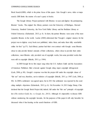 CUMMINGS GOOGLE BOOK SEARCH 5
Book Search (GBS), which is the prime focus of this paper. Like Google’s news, video or maps
search, GBS limits the returns of a user’s query to books.
The Google Library Project partnered with libraries to scan and digitize the participating
libraries’ books. The original five library partners were the University of Michigan, Harvard
University, Stanford University, the New York Public Library and the Bodleian Library at
Oxford University (Eichenlaub, 2013, p. 4). In short, the partner libraries were some of the most
reputable libraries in the world. Lackie (2008) elaborated that “Google’s original mission for the
project was to digitize every book ever published, index them, and make them fully searchable
online for free” (p.37). Each library partner had their own contract with Google: some libraries
chose to only provide limited amounts of their collections, others chose to provide their entire
collections; most libraries only provided out of copyright works, but some provided works that
were still in copyright (Baksik, 2011, p. 1984).
In 2005 Google hit its first major snag when the U.S. Authors Guild and the Association
of American Publishers filed a lawsuit against Google citing major copyright infringement
(Lesk, 2006, p. 80). Google’s response was that the project fell under the copyright clause of
“fair use” and was, therefore, not in violation of copyright (Baksik, 2011, p. 1987; Lesk, 2006, p.
80). In 2008 a settlement was agreed upon, but in 2011 the settlement was rejected by the court
citing multiple objections (Eichenlaub, 2013, p. 6). On November 14, 2013 Judge Denny Chin
declared that the Google Book Project did, indeed, fall under the “fair use” principle of copyright
law (The Authors Guild, Inc. vs. Google, Inc., 2013). Although it’s impossible to discuss GBS
without mentioning the copyright lawsuits, for the purposes of this paper it will only hereafter be
discussed when it has bearing on the search functions of GBS.
 