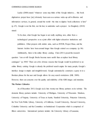 CUMMINGS GOOGLE BOOK SEARCH 6
Lackie (2008) stated: “whatever some may think of this Google initiative… this book
digitization project have [sic] obviously been seen as a serious wake-up call to libraries and
information services, in general, around the world—the time to digitize book collections is here”
(p. 47). Google is not the first, nor the last, to undertake such a project. As Dougherty (2010)
stated:
To be clear, what Google has begun is not really anything new, either from a
technological perspective or as a joint effort with higher-education institutions and
publishers. Other projects with similar aims, such as JSTOR, Project Muse, and the
Internet Archive have been around longer than Google existed as a company. (p. 86)
Additionally, there is the online library catalog. Chen (2011) posed the research
question: “can or will Google Books become more useful than or replace local library
catalogues” (p. 509)? There are a few obvious reasons that Google would be preferred to an
online library catalog: Google is already the preferred search engine for many people, Google’s
interface design is simple and straightforward, Google automatically constructs a query in to a
Boolean phrase for the user and Google allows for easy search restrictions (Hill, 2009).
However, there are concerns over the quality and reliability of the GBS images and metadata.
The Partner Libraries
As of December 2013, Google (n.d.) lists twenty-one library partners on its website. The
domestic library partners include: University of Michigan, University of Wisconsin- Madison,
University of Virginia, University of Texas at Austin, Stanford University, Princeton University,
the New York Public Library, University of California, Cornell University, Harvard University,
Columbia University and the Committee on Institutional Cooperation which is comprised of
fifteen universities. International partners include: the University Library of Lausanne,
 