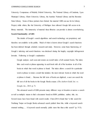 CUMMINGS GOOGLE BOOK SEARCH 7
University Computense of Madrid, Oxford University, The National Library of Catalonia, Lyon
Municipal Library, Ghent University Library, the Austrian National Library and the Bavarian
State Library. Some of these partners have limited the material GBS can use for its Library
Project, while others, like the University of Michigan have allowed Google full access to its
library materials. The immensity of material these libraries can provide is almost overwhelming.
Search Functionality of GBS
The details of Google’s search algorithms and search technology are proprietary and
therefore not available to the public. Much of what is known about Google’s search functions
has been inferred through scholarly research and study. However, some basic functioning of
Google’s indexing and search functions was disclosed during the lengthy copyright infringement
lawsuits. Following is Google’s explanation:
Google analyzes each scan and creates an overall index of all scanned books. The index
links each word or phrase appearing in each book with all of the locations in all of the
books in which that word or phrase is found. The index allows a search for a particular
word or phrase to return a result that includes the most relevant books in which the word
or phrase is found…. Because the full texts of books are digitized, a user can search the
full text of all the books in the Google Books corpus. (The Authors Guild, Inc. vs.
Google, Inc., 2013, p. 7)
The advanced search of GBS presents many different ways to broaden or narrow a search
as well as multiple means to find a document based on ISBN, publisher, author, title, etc.
Several issues have been found with search results: Chen (2011) found that “a title search for
Narthang Tanjur on Google Books advanced search yielded three hits, while a keyword search
returned nothing…. A keyword search normally yields more hits than a title search” (p. 513);
 