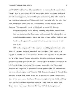 CUMMINGS GOOGLE BOOK SEARCH 8
and Hill (2009) found that: “one of the major difficulties in examining Google search results is
Google’s use of the ‘and’ and then ‘or’ in its search results, bringing up countless numbers of
hits with decreasing precision, thus overinflating the result counts” (p. 306). Hill’s example is
one where Google’s automation of Boolean search words is less useful, rather than more. Even
to the inexperienced, general search user, a search returning too many irrelevant results is
frustrating. There are certainly benefits to GBS, though, as Jones (2009) illustrated:
Google Books provides full-text indexing, something of incalculable value that would
have been inconceivable had these volumes not been scanned. This indexing allows one
to search both within individual volumes and across the entire collection, facilitating text-
based research in general, but especially historical research and comparison of variant
texts. (p. 86)
GBS has four categories of view that range from basic bibliographic information to the
full text of a document that can be downloaded, saved and printed. Works that are still in
copyright or that GBS does not have permission from the author or publisher to show fall under
the “no preview available” (Google, n.d.) category. One issue found with this occurs with
government documents published after 1923. Townsend (2007) observed that: “according to the
U.S. Copyright Office, ‘works by the U.S. government are not eligible for U.S. copyright
protection.’ But Google locks all government documents published after 1922 behind the same
wall as any other copyrighted work” (Truncated Public Domain section, para. 1). Although these
documents are in the public domain because they are government documents, Google does not
allow full text search because it catalogued them as in copyright due to their date (Sare, 2012, p.
5-6). Sare (2012) conducted an experiment comparing GBS to HathiTrust, another digital
library, in terms of government documents. She found that “only fourteen government
 