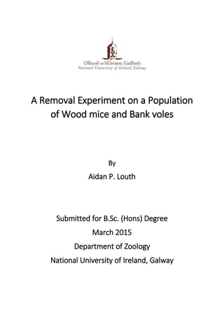 A Removal Experiment on a Population
of Wood mice and Bank voles
By
Aidan P. Louth
Submitted for B.Sc. (Hons) Degree
March 2015
Department of Zoology
National University of Ireland, Galway
 