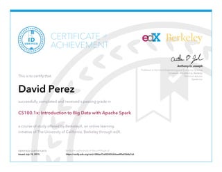 Professor in Electrical Engineering and Computer Science
University of California, Berkeley
Technical Advisor
Databricks
Anthony D. Joseph
Berkeley
VERIFIED CERTIFICATE Verify the authenticity of this certificate at
CERTIFICATE
ACHIEVEMENT
of
VERIFIED
ID
This is to certify that
David Perez
successfully completed and received a passing grade in
CS100.1x: Introduction to Big Data with Apache Spark
a course of study offered by BerkeleyX, an online learning
initiative of The University of California, Berkeley through edX.
Issued July 10, 2015 https://verify.edx.org/cert/c986acf7a00245fcb5ee4f0e0368e7a5
 