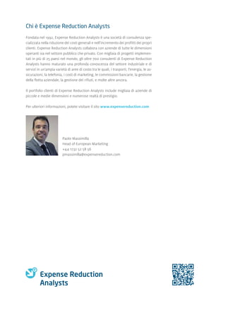 Chi è Expense Reduction Analysts
Fondata nel 1992, Expense Reduction Analysts è una società di consulenza spe-
cializzata nella riduzione dei costi generali e nell'incremento dei profitti dei propri
clienti. Expense Reduction Analysts collabora con aziende di tutte le dimensioni
operanti sia nel settore pubblico che privato. Con migliaia di progetti implemen-
tati in più di 25 paesi nel mondo, gli oltre 700 consulenti di Expense Reduction
Analysts hanno maturato una profonda conoscenza del settore industriale e di
servizi in un'ampia varietà di aree di costo tra le quali, i trasporti, l'energia, le as-
sicurazioni, la telefonia, i costi di marketing, le commissioni bancarie, la gestione
della flotta aziendale, la gestione dei rifiuti, e molte altre ancora.
Il portfolio clienti di Expense Reduction Analysts include migliaia di aziende di
piccole e medie dimensioni e numerose realtà di prestigio.
Per ulteriori informazioni, potete visitare il sito www.expensereduction.com
Paolo Massimilla
Head of European Marketing
+44 1732 52 58 56
pmassimilla@expensereduction.com
 