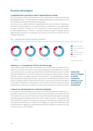 04
Risultati dell'indagine
La digitalizzazione come fattore chiave e opportunità per l'azienda.
Nel 2015 le piccole-medie imprese tendono ancora a sottovalutare le opportunità derivanti
dalla digitalizzazione - il mondo del business globale digitalizzato e interconnesso con set-
tori produttivi e industriali interamente automatizzati.
Solo circa un terzo degli intervistati, indipendentemente dal loro livello di competenza,
percepisce di essere esposto a un crescente livello di competitività a causa della digita-
lizzazione. Pertanto, le società che ora riconoscono la rapida espansione del fenome-
no della digitalizzazione e investono in processi produttivi avanzati e integrati, avranno
l'opportunità di assumere un ruolo guida nel mercato e di assicurare il successo e la sos-
tenibilità dell'azienda.
Fig. 1 – Valutazione del consenso: pressione competitiva
La mia società sarà più vulnerabile e dovrà affrontare una maggiore pressione competitiva dovuta alla digitalizzazione (in%).
		 Concordo pienamente
		 Concordo moderatamente
		Neutrale
		 Dissento moderatamente
		 Dissento pienamente
		 Non so
© Expense Reduction Analysts
Industrie 4.0 – Un progetto per il futuro che inizia da oggi
Il 40% delle aziende intervistate ritiene Industry 4.0 un investimento prioritario. Di con-
seguenza, per le aziende che hanno una chiara consapevolezza del significato di Industry
4.0 esso rappresenta una delle massime priorità di investimento (65%). Anche le aziende
che hanno familiarità con il concetto di Industry 4.0 ritengono di dover investire una quo-
ta (67%), o persino la maggior parte dei loro investimenti, nella digitalizzazione e quindi
nella realizzazione dell'azienda del futuro. Altre aree di investimento menzionate sono la
Ricerca e Sviluppo (54%) e la diversificazione (45%). La necessità di un'intensa sinergia tra
le aree dell'IT e della Ricerca e Sviluppo fa sì che le aziende che hanno maturato una chiara
comprensione di Industry 4.0 vedano in esse due aree di investimento di massima priorità.
I risparmi sui costi finanziano la 4° rivoluzione industriale
Lo sviluppo di nuove tecnologie è un processo che richiede investimenti e Industry 4.0, in
particolare, rappresenta un cambiamento strutturale per le aziende, che necessita di esse-
re finanziato. Da qui si può affermare che un terzo dei fondi deriva da risparmi conseguiti
mediante programmi di gestione dei costi e questo implica, pertanto, che la gestione dei
costi costituisce un bacino di risorse di gran lunga più importante per esempio dei fondi
di investimento finanziati con il credito. Per la maggioranza degli intervistati altre forme
di finanziamento, in aggiunta al reinvestimento dei profitti aziendali e ai risparmi sui costi,
ricoprono solo un ruolo marginale.
Insieme alla
Ricerca e Sviluppo
le aziende
considerano
Industry 4.0 una
loro priorità di
investimento.
Esperti di
Industry 4.0
Non informati su Industry
4.0
TotaleInteressati a
Industry 4.0
11
20
24
23
21
1
17
23
28
8
13 11 10
21
23
25
15
67
26
22
26
12
7
 