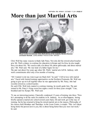 NORTHERN PEN, MONDAY, OCTOBER 17, 2011, PAGE A7
More than just Martial Arts
Mixed martial arts instructor Chris Wall with two of his students, Marlene Donovan
and Dustin Rumbolt. JURIS GRANEY PHOTO/ STAFF WRITER
Chris Wall has many reasons to thank Eph Patey. Not only did the retired school teacher
give Mr. Wall a chance to continue his education in Kenpo and Jiu Jitsu, he also taught
him a lot about life. “We used to talk a lot about life, about philosophy and about martial
arts,” Mr. Wall said. “He was kind of a father figure for me.”
The pair met about five years ago when Mr. Walls’ martial arts left St. Anthony with
work commitments after only a few months of training.
“All I wanted to do was train to get my black belt,” he said.” I fell in love with martial
arts.” Faced with limited training opportunities on the Northern Peninsula, Mr. Wall was
going to give up on it all together when he was approached by Mr. Patey, who had
recently retired as a school teacher.
He said if Mr. Wall truly wanted to continue training, he would guide him. The pair
trained in Mr. Patey’s living room four nights a week for three years straight.” I ate,
breathed and live Kenpo,”Mr. Wall said.
“It was an interesting journey; I basically condensed 12 years of training into three. “Now
he’s attempting to do the same for students in St. Anthony. As so often happens, having
briefly opened a martial arts school several years back, life and work got in the way of
training, but he has returned to bring his mixed martial arts to the masses. Philosophy of
his classes, held Mondays and Thursdays in the Lions Centre, is simple. “This isn’t about
being better the person next to you, this is about being better then you were last week,”
he said.
 