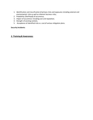 1. Identification and classification of primary risks and exposures including external and
environmental risks as well as inherent business risks;
2. Probability (likelihood) of occurrence;
3. Impact of occurrence including cost and reputation;
4. Strength of existing controls;
5. Acceptance of identified risks vs. cost of various mitigation plans.
Security Incidents:
3. Training & Awareness:
 