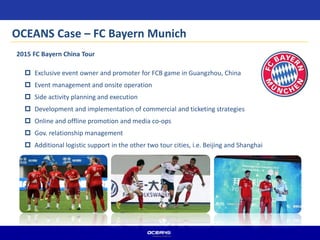  Exclusive event owner and promoter for FCB game in Guangzhou, China
 Event management and onsite operation
 Side activity planning and execution
 Development and implementation of commercial and ticketing strategies
 Online and offline promotion and media co-ops
 Gov. relationship management
 Additional logistic support in the other two tour cities, i.e. Beijing and Shanghai
2015 FC Bayern China Tour
OCEANS Case – FC Bayern Munich
 