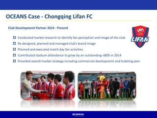  Conducted market research to identify fan perception and image of the club
 Re-designed, planned and managed club’s brand image
 Planned and executed match day fan activities
 Contributed stadium attendance to grow by an outstanding +80% in 2014
 Provided overall market strategy including commercial development and ticketing plan
Club Development Partner 2014 - Present
OCEANS Case - Chongqing Lifan FC
 