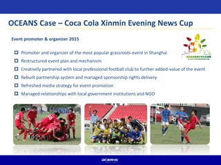  Promoter and organizer of the most popular grassroots event in Shanghai
 Restructured event plan and mechanism
 Creatively partnered with local professional football club to further added-value of the event
 Rebuilt partnership system and managed sponsorship rights delivery
 Refreshed media strategy for event promotion
 Managed relationships with local government institutions and NGO
Event promoter & organizer 2015
OCEANS Case – Coca Cola Xinmin Evening News Cup
 