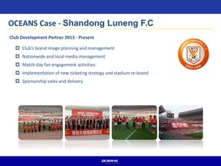  Club’s brand image planning and management
 Nationwide and local media management
 Match day fan engagement activities
 Implementation of new ticketing strategy and stadium re-brand
 Sponsorship sales and delivery
Club Development Partner 2013 - Present
OCEANS Case - Shandong Luneng F.C
 