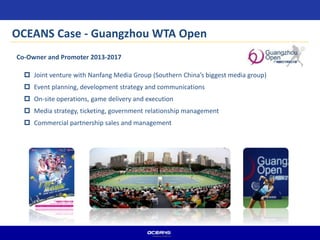  Joint venture with Nanfang Media Group (Southern China’s biggest media group)
 Event planning, development strategy and communications
 On-site operations, game delivery and execution
 Media strategy, ticketing, government relationship management
 Commercial partnership sales and management
OCEANS Case - Guangzhou WTA Open
Co-Owner and Promoter 2013-2017
 
