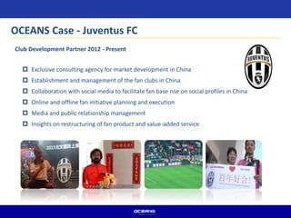  Exclusive consulting agency for market development in China
 Establishment and management of the fan clubs in China
 Collaboration with social media to facilitate fan base rise on social profiles in China
 Online and offline fan initiative planning and execution
 Media and public relationship management
 Insights on restructuring of fan product and value-added service
Club Development Partner 2012 - Present
OCEANS Case - Juventus FC
 