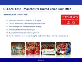  Exclusive promoter for MU tour in Shanghai
 On-site operations, game delivery and execution
 Media co-ops and event promotion strategy
 Ticketing and commercial strategies
 & government relationship management
 For the first time in 13 years, Shanghai Stadium reached a full attendance record
Promoter, Event Owner & Host
OCEANS Case - Manchester United China Tour 2012
 
