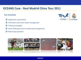 Tour Consultant
 Opposition confirmation
 Promotion and onsite media management
 Ticketing strategies
 Event PR & government relationship management
 Match-day operation
OCEANS Case - Real Madrid China Tour 2011
 