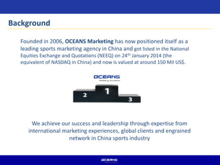 Background
Founded in 2006, OCEANS Marketing has now positioned itself as a
leading sports marketing agency in China and got listed in the National
Equities Exchange and Quotations (NEEQ) on 24th January 2014 (the
equivalent of NASDAQ in China) and now is valued at around 150 Mil US$.
We achieve our success and leadership through expertise from
international marketing experiences, global clients and engrained
network in China sports industry
 