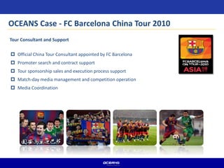 Tour Consultant and Support
 Official China Tour Consultant appointed by FC Barcelona
 Promoter search and contract support
 Tour sponsorship sales and execution process support
 Match-day media management and competition operation
 Media Coordination
OCEANS Case - FC Barcelona China Tour 2010
 