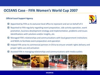 Official Local Support Agency
 Appointed by FIFA as its exclusive local office to represent and act on behalf of it
 Reported to FIFA regularly regarding event preparation, side activity operation, event
promotion, business development strategy and implementation, problems and issues
identifications with solutions and/or insights, etc.
 Managed FIFA’s relationships and communications with local government institutions
and NGOs to facilitate event preparation and operation
 Helped FIFA serve its commercial partners in China to ensure smooth rights delivery and
proper rights use and activation
 Assisted FIFA in managing relationships and communications with media outlets
OCEANS Case - FIFA Women’s World Cup 2007
 