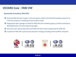  Assisted FAW-VW with insights in Chinese sports market and identified suitable properties to
meet the company’s marketing communication needs
 Negotiated rights package on behalf of FAW-VW with marketing agency of CBA and National
Basketball teams to finalize sponsoring rights
 Secured 3-year sponsorship deals with CBA and Team China respectively for FAW-VW
 Created for FAW-VW a sponsorship activation strategy including online & offline initiatives
Sponsorship Consultancy 2014-2017
OCEANS Case - FAW-VW
 