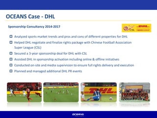  Analyzed sports market trends and pros and cons of different properties for DHL
 Helped DHL negotiate and finalize rights package with Chinese Football Association
Super League (CSL)
 Secured a 3-year sponsorship deal for DHL with CSL
 Assisted DHL in sponsorship activation including online & offline initiatives
 Conducted on-site and media supervision to ensure full rights delivery and execution
 Planned and managed additional DHL PR events
Sponsorship Consultancy 2014-2017
OCEANS Case - DHL
 