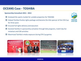  Analyzed the sports market for suitable properties for TOSHIBA
 Helped Toshiba finalize rights package and become the title sponsor of the CFA Cup
for three years
 Ensured full rights delivery and execution
 Assisted Toshiba in sponsorship activation through kids programs, match day fan
initiatives and CSR activities
 Maximized Toshiba’s media exposure during CFA Cup games
Sponsorship Consultant 2011 - 2013
OCEANS Case - TOSHIBA
 