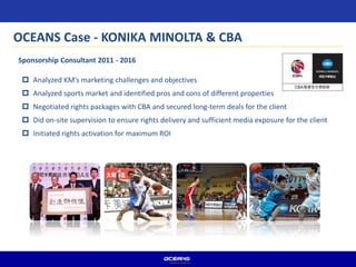  Analyzed KM’s marketing challenges and objectives
 Analyzed sports market and identified pros and cons of different properties
 Negotiated rights packages with CBA and secured long-term deals for the client
 Did on-site supervision to ensure rights delivery and sufficient media exposure for the client
 Initiated rights activation for maximum ROI
Sponsorship Consultant 2011 - 2016
OCEANS Case - KONIKA MINOLTA & CBA
 