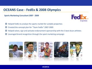 Sports Marketing Consultant 2007 - 2009
 Helped FedEx to analyze the sports market for suitable properties
 Created the concept plan for “Team FedEx” 2007-2009
 Helped select, sign and activate endorsement sponsorship with the 5 best Asian athletes
 Leveraged brand recognition through the sport marketing campaign
OCEANS Case - FedEx & 2008 Olympics
 