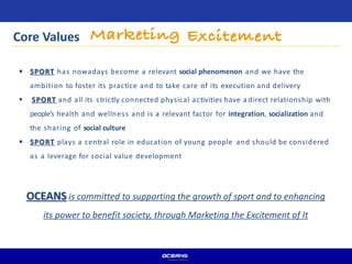 Core Values
 SPORT has nowadays become a relevant social phenomenon and we have the
ambition to foster its practice and to take care of its execution and delivery
 SPORT and all its strictly connected physical activities have a direct relationship with
people’s health and wellness and is a relevant factor for integration, socialization and
the sharing of social culture
 SPORT plays a central role in education of young people and should be considered
as a leverage for social value development
OCEANS is committed to supporting the growth of sport and to enhancing
its power to benefit society, through Marketing the Excitement of It
 