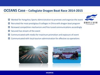 OCEANS Case - Collegiate Dragon Boat Race 2014-2015
 Worked for Hangzhou Sports Administration to promote and organize the event
 Recruited the most prestigious 9 colleges in China with dragon boat program
 Renewed competition mechanism and fine-tuned communications accordingly
 Secured live stream of the event
 Communicated with media for maximum promotion and exposure of event
 Communicated with local tourism administration for effective co-operations
 