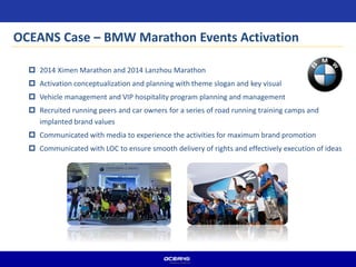 OCEANS Case – BMW Marathon Events Activation
 2014 Ximen Marathon and 2014 Lanzhou Marathon
 Activation conceptualization and planning with theme slogan and key visual
 Vehicle management and VIP hospitality program planning and management
 Recruited running peers and car owners for a series of road running training camps and
implanted brand values
 Communicated with media to experience the activities for maximum brand promotion
 Communicated with LOC to ensure smooth delivery of rights and effectively execution of ideas
 