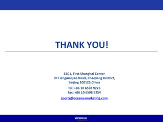 THANK YOU!
C801, First Shanghai Center
39 Liangmaqiao Road, Chaoyang District,
Beijing 100125,China
Tel: +86 10 6598 9276
Fax: +86 10 6598 9254
sports@oceans-marketing.com
 