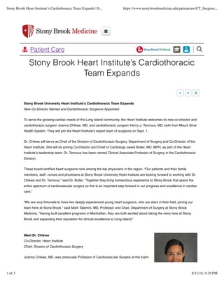 Stony Brook Heart Institute’s Cardiothoracic
Team Expands
!!
" Patient Care
Stony Brook University Heart Institute’s Cardiothoracic Team Expands
New Co-Director Named and Cardiothoracic Surgeons Appointed
To serve the growing cardiac needs of the Long Island community, the Heart Institute welcomes its new co-director and
cardiothoracic surgeon Joanna Chikwe, MD, and cardiothoracic surgeon Henry J. Tannous, MD, both from Mount Sinai
Health System. They will join the Heart Institute’s expert team of surgeons on Sept. 1.
Dr. Chikwe will serve as Chief of the Division of Cardiothoracic Surgery, Department of Surgery and Co-Director of the
Heart Institute. She will be joining Co-Director and Chief of Cardiology Javed Butler, MD, MPH, as part of the Heart
Institute’s leadership team. Dr. Tannous has been named Clinical Associate Professor of Surgery in the Cardiothoracic
Division.
These board-certiﬁed heart surgeons rank among the top physicians in the region. “Our patients and their family
members, staff, nurses and physicians at Stony Brook University Heart Institute are looking forward to working with Dr.
Chikwe and Dr. Tannous,” said Dr. Butler. “Together they bring tremendous experience to Stony Brook that spans the
entire spectrum of cardiovascular surgery so this is an important step forward in our progress and excellence in cardiac
care.”
“We are very fortunate to have two deeply experienced young heart surgeons, who are stars in their ﬁeld, joining our
team here at Stony Brook,” said Mark Talamini, MD, Professor and Chair, Department of Surgery at Stony Brook
Medicine. “Having built excellent programs in Manhattan, they are both excited about taking the reins here at Stony
Brook and expanding their reputation for clinical excellence to Long Island.”
Meet Dr. Chikwe
Co-Director, Heart Institute
Chief, Division of Cardiothoracic Surgery
Joanna Chikwe, MD, was previously Professor of Cardiovascular Surgery at the Icahn
A A A
Stony Brook Heart Institute’s Cardiothoracic Team Expands | S... https://www.stonybrookmedicine.edu/patientcare/CT_Surgeon...
1 of 3 8/31/16, 9:29 PM
 