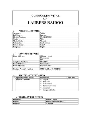 CURRICULUM VITAE
OF
LAURENS NAIDOO
 PERSONAL DETAILS
Surname : Naidoo
Full Name : Laurens
Identity Number : 871202 5230 089
Gender : Male
Marital Status : Married
Nationality : South African
Drivers licence: Code 8
Language : English
 CONTACT DETAILS
Home Address : 42 Canary street
Kharwastan
4092
Telephone Number : 0744302351
Postal Address : Same as above
Contact Person : Laurens Naidoo
Contact Person’s Number 0744302351 or 0840962923
 SECONDARY EDUCATION
 Apollo Secondary School Matriculated 2001-2005
Subjects Achieved :  English
 Afrikaans
 Mathematics
 Business economics
 Geography
 Computer Studies
• TERTIARY EDUCATION
Institution: Coastal College
Course: Electrical Engineering N1
Duration: 3 Months
 