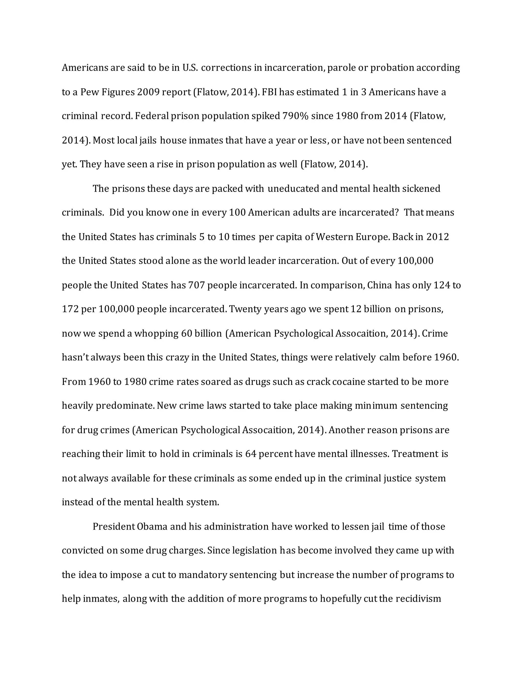 Americans are said to be in U.S. corrections in incarceration, parole or probation according
to a Pew Figures 2009 report (Flatow, 2014). FBI has estimated 1 in 3 Americans have a
criminal record. Federal prison population spiked 790% since 1980 from 2014 (Flatow,
2014). Most local jails house inmates that have a year or less, or have not been sentenced
yet. They have seen a rise in prison population as well (Flatow, 2014).
The prisons these days are packed with uneducated and mental health sickened
criminals. Did you know one in every 100 American adults are incarcerated? That means
the United States has criminals 5 to 10 times per capita of Western Europe. Back in 2012
the United States stood alone as the world leader incarceration. Out of every 100,000
people the United States has 707 people incarcerated. In comparison, China has only 124 to
172 per 100,000 people incarcerated. Twenty years ago we spent 12 billion on prisons,
now we spend a whopping 60 billion (American Psychological Assocaition, 2014). Crime
hasn’t always been this crazy in the United States, things were relatively calm before 1960.
From 1960 to 1980 crime rates soared as drugs such as crack cocaine started to be more
heavily predominate. New crime laws started to take place making minimum sentencing
for drug crimes (American Psychological Assocaition, 2014). Another reason prisons are
reaching their limit to hold in criminals is 64 percent have mental illnesses. Treatment is
not always available for these criminals as some ended up in the criminal justice system
instead of the mental health system.
President Obama and his administration have worked to lessen jail time of those
convicted on some drug charges. Since legislation has become involved they came up with
the idea to impose a cut to mandatory sentencing but increase the number of programs to
help inmates, along with the addition of more programs to hopefully cut the recidivism
 