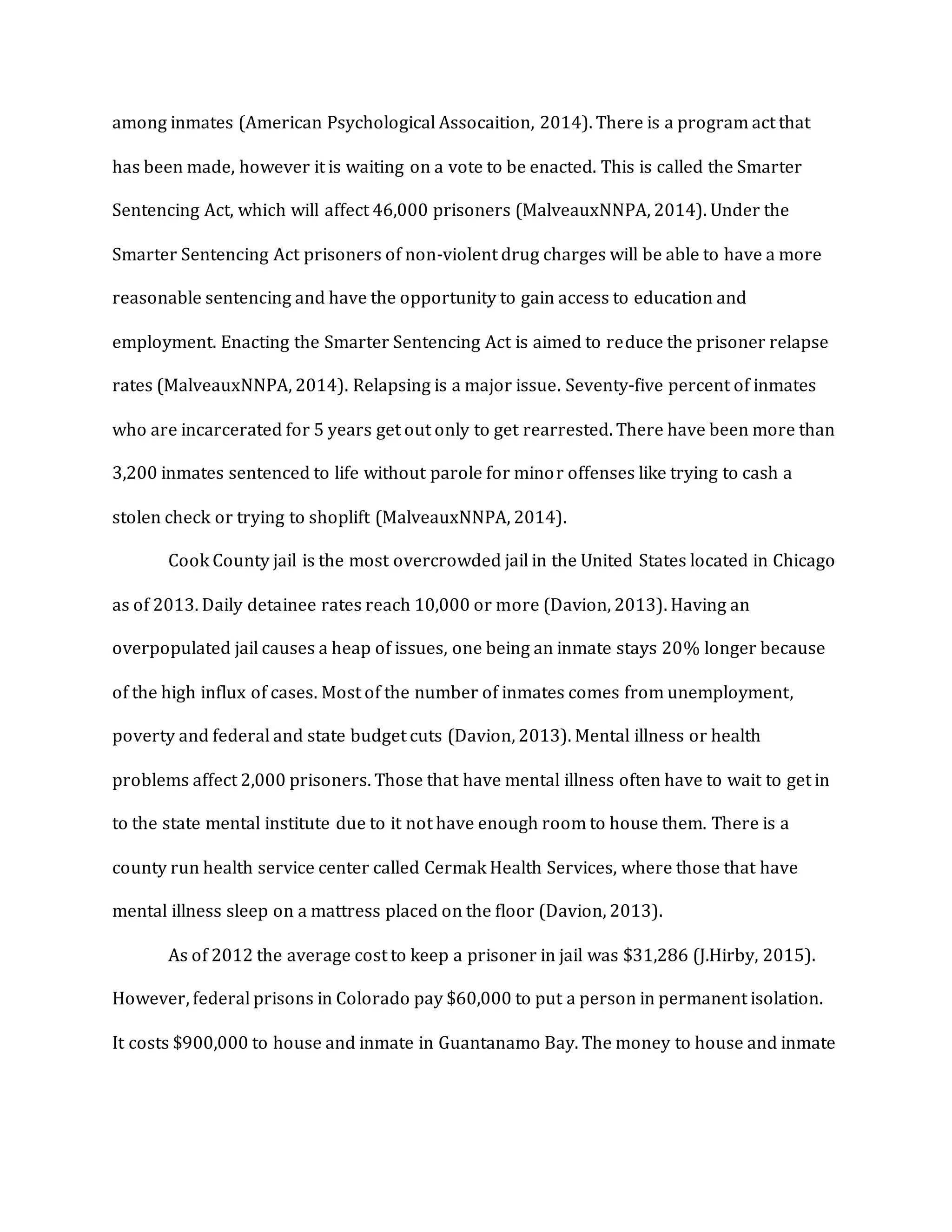 among inmates (American Psychological Assocaition, 2014). There is a program act that
has been made, however it is waiting on a vote to be enacted. This is called the Smarter
Sentencing Act, which will affect 46,000 prisoners (MalveauxNNPA, 2014). Under the
Smarter Sentencing Act prisoners of non-violent drug charges will be able to have a more
reasonable sentencing and have the opportunity to gain access to education and
employment. Enacting the Smarter Sentencing Act is aimed to reduce the prisoner relapse
rates (MalveauxNNPA, 2014). Relapsing is a major issue. Seventy-five percent of inmates
who are incarcerated for 5 years get out only to get rearrested. There have been more than
3,200 inmates sentenced to life without parole for minor offenses like trying to cash a
stolen check or trying to shoplift (MalveauxNNPA, 2014).
Cook County jail is the most overcrowded jail in the United States located in Chicago
as of 2013. Daily detainee rates reach 10,000 or more (Davion, 2013). Having an
overpopulated jail causes a heap of issues, one being an inmate stays 20% longer because
of the high influx of cases. Most of the number of inmates comes from unemployment,
poverty and federal and state budget cuts (Davion, 2013). Mental illness or health
problems affect 2,000 prisoners. Those that have mental illness often have to wait to get in
to the state mental institute due to it not have enough room to house them. There is a
county run health service center called Cermak Health Services, where those that have
mental illness sleep on a mattress placed on the floor (Davion, 2013).
As of 2012 the average cost to keep a prisoner in jail was $31,286 (J.Hirby, 2015).
However, federal prisons in Colorado pay $60,000 to put a person in permanent isolation.
It costs $900,000 to house and inmate in Guantanamo Bay. The money to house and inmate
 