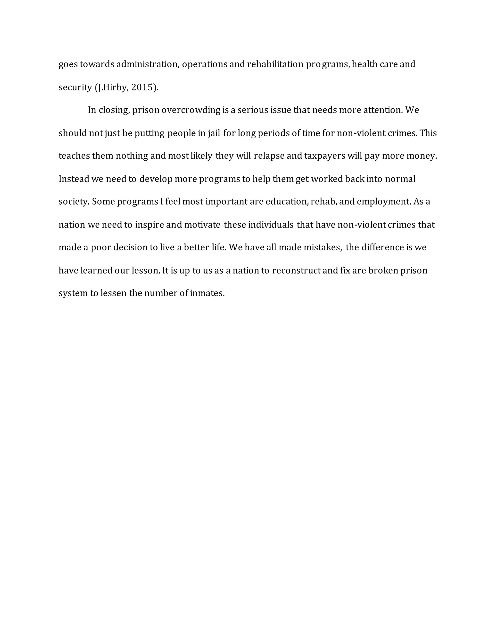 goes towards administration, operations and rehabilitation programs, health care and
security (J.Hirby, 2015).
In closing, prison overcrowding is a serious issue that needs more attention. We
should not just be putting people in jail for long periods of time for non-violent crimes. This
teaches them nothing and most likely they will relapse and taxpayers will pay more money.
Instead we need to develop more programs to help them get worked back into normal
society. Some programs I feel most important are education, rehab, and employment. As a
nation we need to inspire and motivate these individuals that have non-violent crimes that
made a poor decision to live a better life. We have all made mistakes, the difference is we
have learned our lesson. It is up to us as a nation to reconstruct and fix are broken prison
system to lessen the number of inmates.
 
