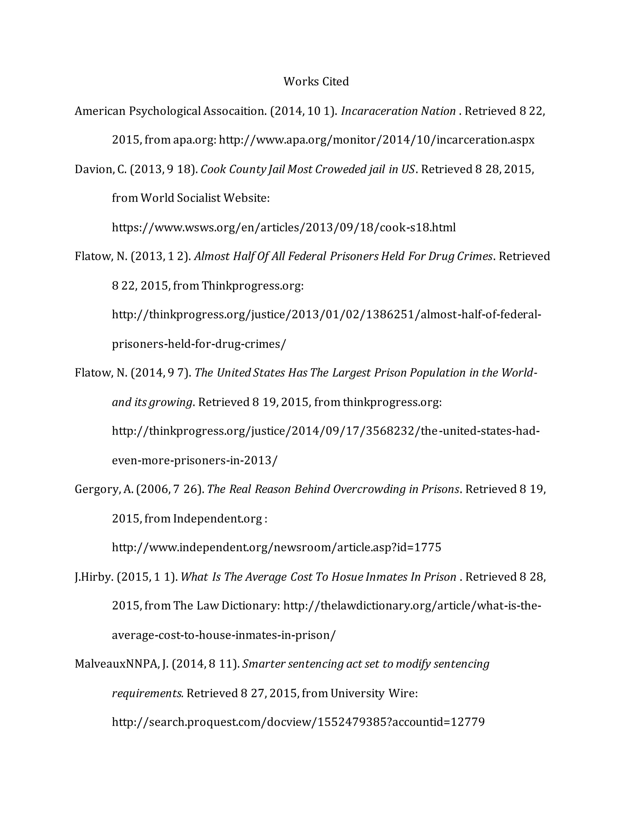 Works Cited
American Psychological Assocaition. (2014, 10 1). Incaraceration Nation . Retrieved 8 22,
2015, from apa.org: http://www.apa.org/monitor/2014/10/incarceration.aspx
Davion, C. (2013, 9 18). Cook County Jail Most Croweded jail in US. Retrieved 8 28, 2015,
from World Socialist Website:
https://www.wsws.org/en/articles/2013/09/18/cook-s18.html
Flatow, N. (2013, 1 2). Almost Half Of All Federal Prisoners Held For Drug Crimes. Retrieved
8 22, 2015, from Thinkprogress.org:
http://thinkprogress.org/justice/2013/01/02/1386251/almost-half-of-federal-
prisoners-held-for-drug-crimes/
Flatow, N. (2014, 9 7). The United States Has The Largest Prison Population in the World-
and its growing. Retrieved 8 19, 2015, from thinkprogress.org:
http://thinkprogress.org/justice/2014/09/17/3568232/the-united-states-had-
even-more-prisoners-in-2013/
Gergory, A. (2006, 7 26). The Real Reason Behind Overcrowding in Prisons. Retrieved 8 19,
2015, from Independent.org :
http://www.independent.org/newsroom/article.asp?id=1775
J.Hirby. (2015, 1 1). What Is The Average Cost To Hosue Inmates In Prison . Retrieved 8 28,
2015, from The Law Dictionary: http://thelawdictionary.org/article/what-is-the-
average-cost-to-house-inmates-in-prison/
MalveauxNNPA, J. (2014, 8 11). Smarter sentencing act set to modify sentencing
requirements. Retrieved 8 27, 2015, from University Wire:
http://search.proquest.com/docview/1552479385?accountid=12779
 