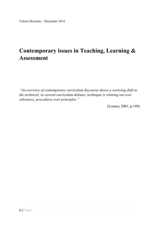 1 | P a g e
Valerie Desirotte – December 2014
Contemporary issues in Teaching, Learning &
Assessment
“An overview of contemporary curriculum discourse shows a worrying drift to
the technical; in current curriculum debates, technique is winning out over
substance, procedures over principles.”
(Looney 2001, p.149)
 
