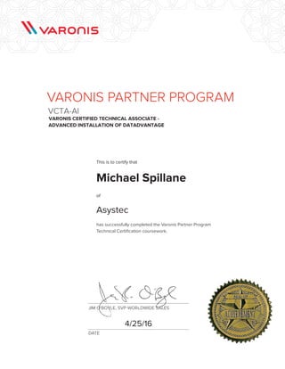 JIM O'BOYLE, SVP WORLDWIDE SALES
DATE
FPO
has successfully completed the Varonis Partner Program
Technical Certification coursework.
VARONIS PARTNER PROGRAM
VCTA-AI
Varonis Certified Technical Associate -
Advanced Installation of DatAdvantage
This is to certify that
of
Michael Spillane
Asystec
4/25/16
 