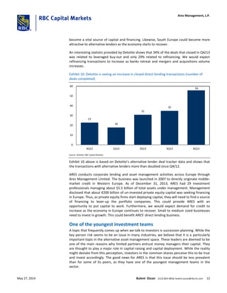 become a vital source of capital and financing. Likewise, South Europe could become more
attractive to alternative lenders as the economy starts to recover.
An interesting statistic provided by Deloitte shows that 34% of the deals that closed in Q4/13
was related to leveraged buy-out and only 29% related to refinancing. We would expect
refinancing transactions to increase as banks retreat and mergers and acquisitions volume
increases.
Exhibit 10: Deloitte is seeing an increase in closed direct lending transactions (number of
deals completed)
23
18
31
35
56
0
10
20
30
40
50
60
4Q12 1Q13 2Q13 3Q13 4Q13
Source: Deloitte; RBC Capital Markets
Exhibit 10 above is based on Deloitte’s alternative lender deal tracker data and shows that
the transactions with alternative lenders more than doubled since Q4/12.
ARES conducts corporate lending and asset management activities across Europe through
Ares Management Limited. The business was launched in 2007 to directly originate middle-
market credit in Western Europe. As of December 31, 2013, ARES had 29 investment
professionals managing about $5.5 billion of total assets under management. Management
disclosed that about €200 billion of un-invested private equity capital was seeking financing
in Europe. Thus, as private equity firms start deploying capital, they will need to find a source
of financing to lever-up the portfolio companies. This could provide ARES with an
opportunity to put capital to work. Furthermore, we would expect demand for credit to
increase as the economy in Europe continues to recover. Small to medium sized businesses
need to invest in growth. This could benefit ARES’ direct lending business.
One of the youngest investment teams
A topic that frequently comes up when we talk to investors is succession planning. While the
key person risk seems to be an issue in many industries, we believe that it is a particularly
important topic in the alternative asset management space. These leaders are deemed to be
one of the main reasons why limited partners entrust money managers their capital. They
are thought to play a major role in capital raising and capital deployment. While the reality
might deviate from this perception, investors in the common shares perceive this to be true
and invest accordingly. The good news for ARES is that this issue should be less prevalent
than for some of its peers, as they have one of the youngest management teams in the
sector.
Ares Management, L.P.
May 27, 2014 Bulent Ozcan (212) 863-4818; bulent.ozcan@rbccm.com 12
 