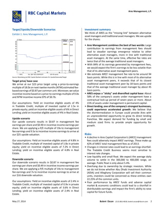 Target/Upside/Downside Scenarios
Exhibit 1: Ares Management, L.P.
8m
6m
4m
2m
5 12 19
M14
26
UPSIDE 25.00
TARGET 23.00
CURRENT 18.17
DOWNSIDE 16.00
May 2015
25
24
23
22
21
20
19
18
17
16
17 Days 02MAY14 - 26MAY14
ARES Rel. S&P 500 COMPOSITE MA 40 weeks
Source: Bloomberg and RBC Capital Markets estimates for Upside/Downside/Target
Target price/ base case
We arrive at our $23 price target using a price-to-earnings
multiple of 18.0x on next-twelve months (NTM) estimated fee-
based earnings of $0.87 per common unit. Moreover, we value
incentive income based on a price-to-earnings multiple of 9.0x
and NTM incentive income EPS of $0.76.
Our assumptions: Yield on incentive eligible assets of 4%
in Tradable Credit; multiple of invested capital of 1.5x in
private equity; yield on incentive eligible assets of 6% in Direct
Lending; yield on incentive eligible assets of 4% in Real Estate.
Upside scenario
Our upside scenario results in $0.87 in management fee
earnings per share and $0.90 in incentive income earnings per
share. We are applying a P/E multiple of 19x to management
fee earnings and 9.5x to incentive income earnings to arrive at
our $25 upside valuation.
Our assumptions: Yield on incentive eligible assets of 4.8% in
Tradable Credit; multiple of invested capital of 1.8x in private
equity; yield on incentive eligible assets of 7.2% in Direct
Lending; yield on incentive eligible assets of 4.8% in Real
Estate.
Downside scenario
Our downside scenario results in $0.87 in management fee
earnings per share and $0.49 in incentive income earnings per
share. We are applying a P/E multiple of 14x to management
fee earnings and 7x to incentive income earnings to arrive at
our $16 downside valuation.
Our assumptions: Yield on incentive eligible assets of 2.4% in
Tradable Credit; multiple of invested capital of 0.9x in private
equity; yield on incentive eligible assets of 3.6% in Direct
Lending; yield on incentive eligible assets of 2.4% in Real
Estate.
Investment summary
We think of ARES as the "missing link" between alternative
asset managers and traditional asset managers. We see upside
for the shares:
• Ares Management combines the best of two worlds: Large
contribution to earnings from management fees should
lead to steadier earnings emergence relative to other
alternative asset managers, more in line with traditional
asset managers. At the same time, effective fee rates are
twice that of the average traditional asset managers.
• With 84% of its earnings generated by management fees,
we would expect the firm's earnings to be less volatile than
that of its alternative asset management peers.
• We estimate ARES' management fee rate to be around 94
basis points. While this is in line with most of its alternative
asset management peers, it exceeds that of its closest
traditional asset management peer by 18 basis points and
that of the average traditional asset manager by about 45
basis points.
• ARES enjoys a "sticky" and diversified capital base: About
58% of the company's assets under management have a
contractual lock-up period of seven years or more. About
15% of assets under management is permanent capital.
• Direct lending, one of the company's strongest businesses,
could experience accelerated growth: We believe that
the disintermediation in Europe could provide Ares with
an unprecedented opportunity to grow its direct lending
franchise. We expect demand for funding by small and
medium sized firms to provide ample opportunity for
growth.
Risks:
• A decline in Ares Capital Corporation’s (ARCC) management
fees could adversely impact ARES' earnings. These make up
42% of ARES' total management fees as of 2013.
• Changes in interest rates could lead to an earnings shortfall.
The Tradable Credit Business seems most sensitive to
interest rate changes.
• Low liquidity and small float. We expect the average daily
volume to settle in the 300,000 to 400,000 range, on
average. Public float is only about 5.4%.
• Overhang due to ownership by strategic investors. While
we do not know whether Abu Dhabi Investment Authority
(ADIA) and Alleghany Corporation will sell their common
units, investors could be concerned as these entities own
22.25% of the common units.
• Poor performance by ARES’ funds and adverse capital
market & economic conditions could lead to a shortfall in
distributable earnings and impact the firm’s ability to raise
capital for future funds.
Ares Management, L.P.
May 27, 2014 Bulent Ozcan (212) 863-4818; bulent.ozcan@rbccm.com 2
 