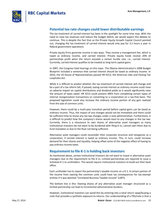 Potential tax rate changes could lower distributable earnings
The tax treatment of carried interest has been in the spotlight for some time now. With the
need to raise tax revenues and reduce the budget deficit, we would expect this debate to
continue. This is despite the fact that as the Private Equity Growth Capital Council pointed
out, changing the tax treatment of carried interest would only pay for 3.1 hours a year in
federal government operations.
Private equity firms generate income in two ways. They receive a management fee, which is
taxed as ordinary income, and carried interest. Private equity funds receive 20% of
partnerships profit when the return exceeds a certain hurdle rate, i.e., carried interest.
Currently, carried interest qualifies to be treated as long-term capital gains.
In 2007, the Congress held hearings on this topic. The Obama Administration’s 2008 Budget
Blueprint included a sentence that carried interest should be taxed as ordinary income. In
2010, the US House of Representatives passed HR 4213, the American Jobs and Closing Tax
Loopholes Act.
While it is difficult to predict whether the tax treatment of carried interest will change and
be a part of a tax reform bill, if passed, taxing carried interest as ordinary income could have
an adverse impact on capital distributions and dividend yields as it would significantly raise
the amount of taxes owed. HR 4213 could prevent ARES from completing certain types of
internal reorganization transactions or converting to a corporation on a tax-free basis. The
proposed legislation could also increase the ordinary income portion of any gain realized
from the sale of common units.
However, there could be a multi-year transition period before capital gains can be taxed as
ordinary income. Thus, the impact of any changes would not be immediate and there could
be sufficient time to revise any tax law changes under a new administration. Furthermore, it
is difficult to predict how the company’s shares would react to any changes in the tax law.
Currently, there is a reluctance to own shares of alternative asset managers as many
institutional investors do not want to be burdened with filing K-1s, cannot own them due to
fund mandates or due to the float not being sufficient.
Alternative asset managers could reconsider their corporate structure and reorganize as a
corporation, if carried interest is taxed as ordinary income. This, in turn, could increase
demand for their shares and liquidity, helping offset some of the negative effect of having to
pay ordinary income taxes.
Requirement to file K-1 is holding back investors
As mentioned above, certain institutional investors do not want to invest in alternative asset
managers due to the requirement to file K-1s. Limited partnerships are required to issue a
Schedule K-1 to unitholders. This would require institutional investors to build out their back
office.
Each unitholder has to report the partnership’s taxable income on a K-1. A certain portion of
the income from owning the common units could have tax consequences for tax-exempt
entities if it was deemed “Unrelated Business Taxable Income” (UBTI).
The bottom line is this: Owning shares of any alternative asset manager structured as a
limited partnership can lead to incremental administrative burdens.
However, institutional investors can avoid this by entering into a total return swap/buying a
note that provides a synthetic exposure to returns. Our understanding of a TRS/note is that a
Ares Management, L.P.
May 27, 2014 Bulent Ozcan (212) 863-4818; bulent.ozcan@rbccm.com 23
 