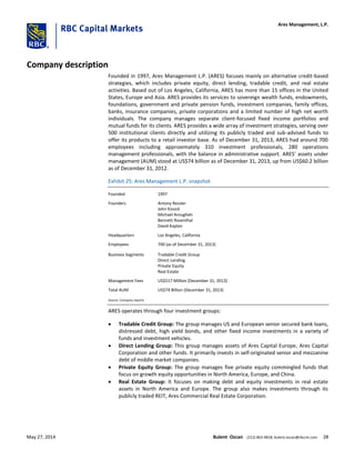 Company description
Founded in 1997, Ares Management L.P. (ARES) focuses mainly on alternative credit-based
strategies, which includes private equity, direct lending, tradable credit, and real estate
activities. Based out of Los Angeles, California, ARES has more than 15 offices in the United
States, Europe and Asia. ARES provides its services to sovereign wealth funds, endowments,
foundations, government and private pension funds, investment companies, family offices,
banks, insurance companies, private corporations and a limited number of high net worth
individuals. The company manages separate client-focused fixed income portfolios and
mutual funds for its clients. ARES provides a wide array of investment strategies, serving over
500 institutional clients directly and utilizing its publicly traded and sub-advised funds to
offer its products to a retail investor base. As of December 31, 2013, ARES had around 700
employees including approximately 310 investment professionals, 280 operations
management professionals, with the balance in administrative support. ARES’ assets under
management (AUM) stood at US$74 billion as of December 31, 2013, up from US$60.2 billion
as of December 31, 2012.
Exhibit 25: Ares Management L.P. snapshot
Founded 1997
Founders Antony Ressler
John Kissick
Michael Arougheti
Bennett Rosenthal
David Kaplan
Headquarters Los Angeles, California
Employees 700 (as of December 31, 2013)
Business Segments Tradable Credit Group
Direct Lending
Private Equity
Real Estate
Management Fees US$517 Million (December 31, 2013)
Total AUM US$74 Billion (December 31, 2013)
Source: Company reports
ARES operates through four investment groups:
 Tradable Credit Group: The group manages US and European senior secured bank loans,
distressed debt, high yield bonds, and other fixed income investments in a variety of
funds and investment vehicles.
 Direct Lending Group: This group manages assets of Ares Capital Europe, Ares Capital
Corporation and other funds. It primarily invests in self-originated senior and mezzanine
debt of middle market companies.
 Private Equity Group: The group manages five private equity commingled funds that
focus on growth equity opportunities in North America, Europe, and China.
 Real Estate Group: It focuses on making debt and equity investments in real estate
assets in North America and Europe. The group also makes investments through its
publicly traded REIT, Ares Commercial Real Estate Corporation.
Ares Management, L.P.
May 27, 2014 Bulent Ozcan (212) 863-4818; bulent.ozcan@rbccm.com 28
 