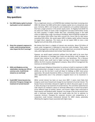 Key questions
Our view
1. Can ARES deploy capital in private
equity given current valuations?
This is a legitimate concern, as EV/EBITDA deal multiples have been increasing since
2009. We believe that ARES will be able to deploy capital, but at a disciplined, slow
pace. Certainly, ARES is not facing the same headwinds as its publicly traded peers
that have a larger presence in the private equity sector. Its flagship fund (ACOF IV)
has about $4.7 billion of assets under management and about $0.95 billion of this
has been invested. It targets smaller deal sizes, committing equity in the $100
million to $400 million range. According to PitchBook, 4Q13 EV/EBITDA multiples for
deal sizes below $250 million have been around 6.5x, versus 9.8x for deal values
exceeding $250 million. We would expect ARES to deploy capital without lowering
its target return objectives. This means we do not expect ARES to raise a new
flagship fund until late 2016, at the earliest.
2. Given the company’s exposure to
credit, could increasing interest
rates impact the firm’s earnings?
We believe that there is a degree of interest rate sensitivity. About $19 billion of
assets under management is dedicated to long only credit strategies. These assets
include leveraged loan and high yield funds. Leveraged loans are priced off floating
rates, while high yield products tend to bear fixed interest rates.
However, we would expect potential outflows from high yield to be more than
offset by allocations to leveraged loan funds and alternative credit strategies. As
interest rates continue to rise, ARES could be a net beneficiary. This is because
higher interest rates could lead to higher earnings at Ares Capital Corporation
(ARCC), the firm’s business development company. About 42% of management fee
revenues are derived from ARCC.
3. ADIA and Alleghany are key
stakeholders owning over 22% of
common units. Could this be
viewed as an overhang?
We would expect Alleghany Corporation to continue to hold its investment in ARES
as the relationship is strategic in nature. As for the Abu Dhabi Investment Authority
(ADIA), we see the risk that it could sell down its holdings as ARES’ share prices
appreciates. We would characterize ADIA as a financial investor that could look for
other opportunities once it has achieved a targeted return on its investment in
ARES.
4. Could ARES’ shares become less
attractive if Congress changes tax
treatment of carried interest?
While carried interest has been an issue since 2007, it seems more likely that
Congress could move forward and change the tax treatment of carried interest. The
Senate Finance Committee released its eighth tax reform discussion paper on June
6, 2013, focusing on tax treatment of carried interest. The committee stated that tax
code reforms are needed to reduce or eliminate differences in overall tax burdens
across different types of entities, owners, and income. Higher taxes could lead to
lower payouts and dividend yields. However, any change in the tax law would come
with a multi-year transition period that would allow the firm to optimize its
corporate structure. Changing the corporate structure and reorganizing as a
corporation could increase institutional demand for ARES’ shares, potentially
offsetting the negative impact associated with higher taxes.
Ares Management, L.P.
May 27, 2014 Bulent Ozcan (212) 863-4818; bulent.ozcan@rbccm.com 3
 