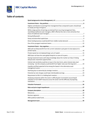 Table of contents
Quick background on Ares Management, L.P. ......................................................................4
Investment thesis – Key positives.........................................................................................6
Highest contribution to earnings from management fees compared to peers should lead
to steady earnings emergence................................................................................................... 6
While a large portion of earnings are derived from recurring management fees,
resembling traditional asset managers, ARES’ effective fee rate is more attractive than
those of traditional asset managers........................................................................................... 7
Strong AUM growth ................................................................................................................... 8
Sticky and diversified capital base ............................................................................................. 9
Direct lending business could benefit from middle-market demand ...................................... 11
One of the youngest investment teams................................................................................... 12
Investment thesis – Key negatives...................................................................................... 14
ARES will not likely benefit from the current realization cycle given its low exposure to
private equity........................................................................................................................... 14
Private equity has not deployed large sums of capital ............................................................ 15
ARES does not have the same global footprint as some of its peers ....................................... 17
Having investment teams with deep knowledge about the market can help in finding
idiosyncratic investment opportunities. .................................................................................. 18
Interest rate sensitivity could be an issue in the short-term, when interest rates start
increasing – but the company could benefit from higher rates over the long-term ............... 19
Liquidity and float expected to be among the lowest in the alternative asset
management sector ................................................................................................................. 21
Overhang due to ownership by strategic investors ................................................................. 22
Potential tax rate changes could lower distributable earnings................................................ 23
Requirement to file K-1 is holding back investors.................................................................... 23
Analyzing companies within the sector is difficult given inconsistent accounting &
utilization of non-GAAP measures across the sector and the difficulty of projecting
realizations............................................................................................................................... 24
Valuation framework ......................................................................................................... 26
Risks and price target impediments ................................................................................... 27
Company description ......................................................................................................... 28
Milestones................................................................................................................................ 29
Business segments ................................................................................................................... 30
ARES publicly traded funds ...................................................................................................... 41
Management team............................................................................................................. 49
Ares Management, L.P.
May 27, 2014 Bulent Ozcan (212) 863-4818; bulent.ozcan@rbccm.com 4
 