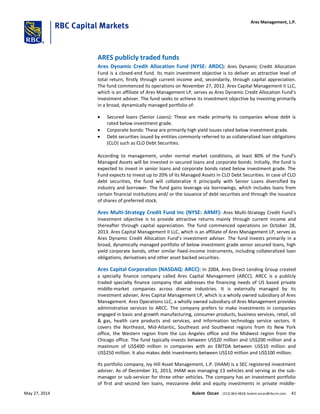 ARES publicly traded funds
Ares Dynamic Credit Allocation Fund (NYSE: ARDC): Ares Dynamic Credit Allocation
Fund is a closed-end fund. Its main investment objective is to deliver an attractive level of
total return, firstly through current income and, secondarily, through capital appreciation.
The fund commenced its operations on November 27, 2012. Ares Capital Management II LLC,
which is an affiliate of Ares Management LP, serves as Ares Dynamic Credit Allocation Fund’s
investment adviser. The fund seeks to achieve its investment objective by investing primarily
in a broad, dynamically managed portfolio of:
 Secured loans (Senior Loans): These are made primarily to companies whose debt is
rated below investment grade.
 Corporate bonds: These are primarily high yield issues rated below investment grade.
 Debt securities issued by entities commonly referred to as collateralized loan obligations
(CLO) such as CLO Debt Securities.
According to management, under normal market conditions, at least 80% of the Fund’s
Managed Assets will be invested in secured loans and corporate bonds. Initially, the fund is
expected to invest in senior loans and corporate bonds rated below investment grade. The
Fund expects to invest up to 20% of its Managed Assets in CLO Debt Securities. In case of CLO
debt securities, the fund will collateralize it principally with Senior Loans diversified by
industry and borrower. The fund gains leverage via borrowings, which includes loans from
certain financial institutions and/ or the issuance of debt securities and through the issuance
of shares of preferred stock.
Ares Multi-Strategy Credit Fund Inc (NYSE: ARMF): Ares Multi-Strategy Credit Fund’s
investment objective is to provide attractive returns mainly through current income and
thereafter through capital appreciation. The fund commenced operations on October 28,
2013. Ares Capital Management II LLC, which is an affiliate of Ares Management LP, serves as
Ares Dynamic Credit Allocation Fund’s investment adviser. The fund invests primarily in a
broad, dynamically managed portfolio of below investment grade senior secured loans, high
yield corporate bonds, other similar fixed-income instruments, including collateralized loan
obligations, derivatives and other asset backed securities.
Ares Capital Corporation (NASDAQ: ARCC): In 2004, Ares Direct Lending Group created
a specialty finance company called Ares Capital Management (ARCC). ARCC is a publicly
traded specialty finance company that addresses the financing needs of US based private
middle-market companies across diverse industries. It is externally managed by its
investment adviser, Ares Capital Management LP, which is a wholly owned subsidiary of Ares
Management. Ares Operations LLC, a wholly owned subsidiary of Ares Management provides
administrative services to ARCC. The company prefers to make investments in companies
engaged in basic and growth manufacturing, consumer products, business services, retail, oil
& gas, health care products and services, and information technology service sectors. It
covers the Northeast, Mid-Atlantic, Southeast and Southwest regions from its New York
office, the Western region from the Los Angeles office and the Midwest region from the
Chicago office. The fund typically invests between US$20 million and US$200 million and a
maximum of US$400 million in companies with an EBITDA between US$10 million and
US$250 million. It also makes debt investments between US$10 million and US$100 million.
Its portfolio company, Ivy Hill Asset Management, L.P. (IHAM) is a SEC registered investment
adviser. As of December 31, 2013, IHAM was managing 13 vehicles and serving as the sub-
manager or sub-servicer for three other vehicles. The company has an investment portfolio
of first and second lien loans, mezzanine debt and equity investments in private middle-
Ares Management, L.P.
May 27, 2014 Bulent Ozcan (212) 863-4818; bulent.ozcan@rbccm.com 41
 