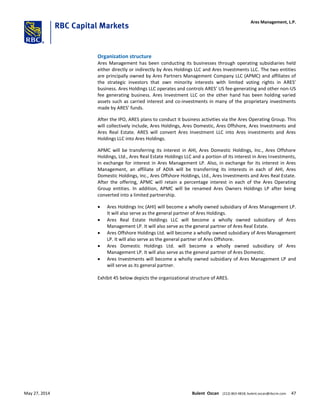 Organization structure
Ares Management has been conducting its businesses through operating subsidiaries held
either directly or indirectly by Ares Holdings LLC and Ares Investments LLC. The two entities
are principally owned by Ares Partners Management Company LLC (APMC) and affiliates of
the strategic investors that own minority interests with limited voting rights in ARES’
business. Ares Holdings LLC operates and controls ARES’ US fee-generating and other non-US
fee generating business. Ares Investment LLC on the other hand has been holding varied
assets such as carried interest and co-investments in many of the proprietary investments
made by ARES’ funds.
After the IPO, ARES plans to conduct it business activities via the Ares Operating Group. This
will collectively include, Ares Holdings, Ares Domestic, Ares Offshore, Ares Investments and
Ares Real Estate. ARES will convert Ares Investment LLC into Ares investments and Ares
Holdings LLC into Ares Holdings.
APMC will be transferring its interest in AHI, Ares Domestic Holdings, Inc., Ares Offshore
Holdings, Ltd., Ares Real Estate Holdings LLC and a portion of its interest in Ares Investments,
in exchange for interest in Ares Management LP. Also, in exchange for its interest in Ares
Management, an affiliate of ADIA will be transferring its interests in each of AHI, Ares
Domestic Holdings, Inc., Ares Offshore Holdings, Ltd., Ares Investments and Ares Real Estate.
After the offering, APMC will retain a percentage interest in each of the Ares Operating
Group entities. In addition, APMC will be renamed Ares Owners Holdings LP after being
converted into a limited partnership.
 Ares Holdings Inc (AHI) will become a wholly owned subsidiary of Ares Management LP.
It will also serve as the general partner of Ares Holdings.
 Ares Real Estate Holdings LLC will become a wholly owned subsidiary of Ares
Management LP. It will also serve as the general partner of Ares Real Estate.
 Ares Offshore Holdings Ltd. will become a wholly owned subsidiary of Ares Management
LP. It will also serve as the general partner of Ares Offshore.
 Ares Domestic Holdings Ltd. will become a wholly owned subsidiary of Ares
Management LP. It will also serve as the general partner of Ares Domestic.
 Ares Investments will become a wholly owned subsidiary of Ares Management LP and
will serve as its general partner.
Exhibit 45 below depicts the organizational structure of ARES.
Ares Management, L.P.
May 27, 2014 Bulent Ozcan (212) 863-4818; bulent.ozcan@rbccm.com 47
 